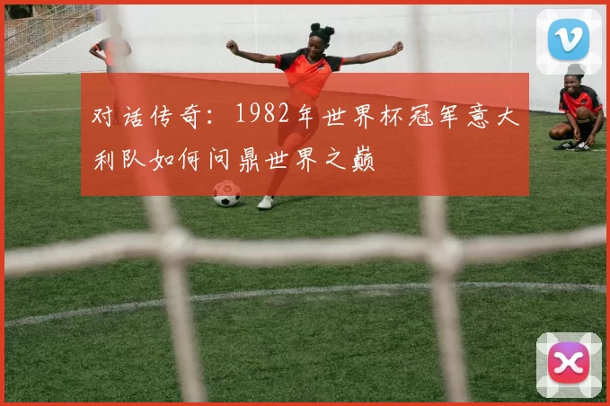 对话传奇:1982年世界杯冠军意大利队如何问鼎世界之巅