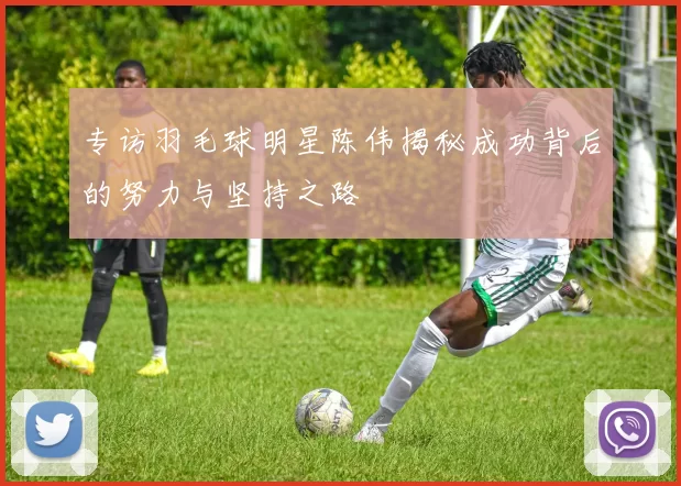 专访羽毛球明星陈伟揭秘成功背后的努力与坚持之路
