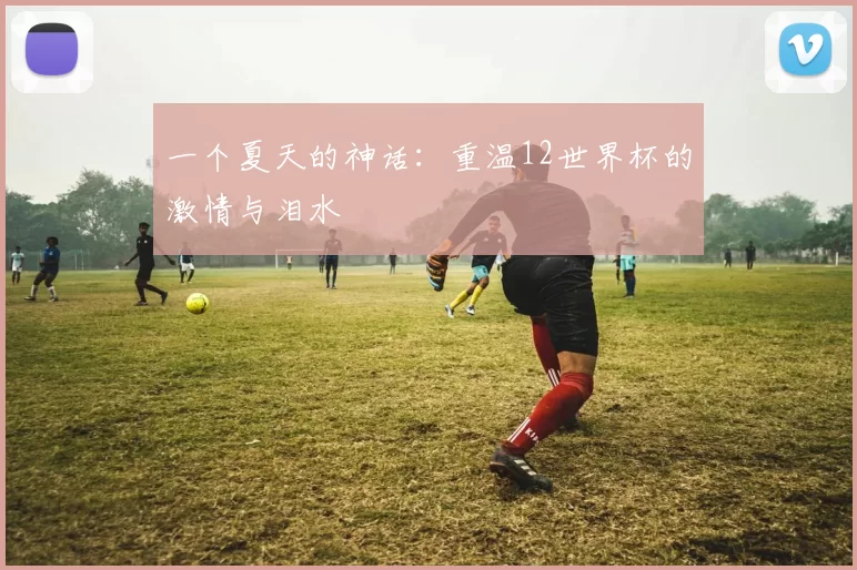 一个夏天的神话：重温12世界杯的激情与泪水