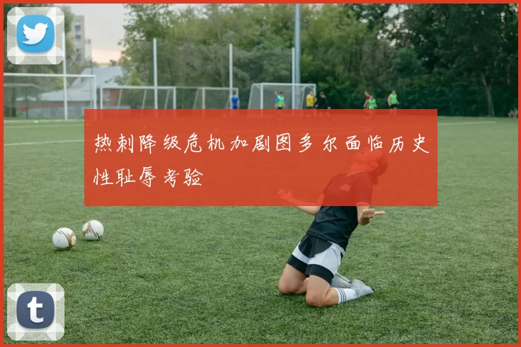 热刺降级危机加剧图多尔面临历史性耻辱考验