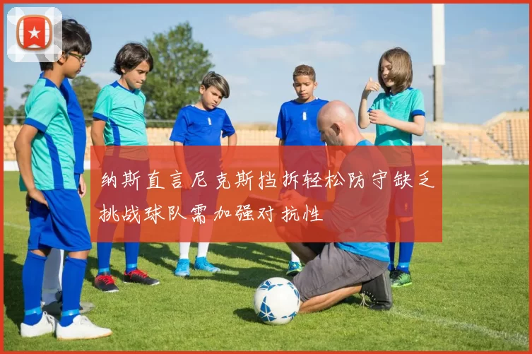 纳斯直言尼克斯挡拆轻松防守缺乏挑战球队需加强对抗性