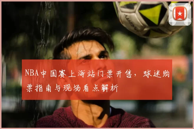 NBA中国赛上海站门票开售，球迷购票指南与现场看点解析