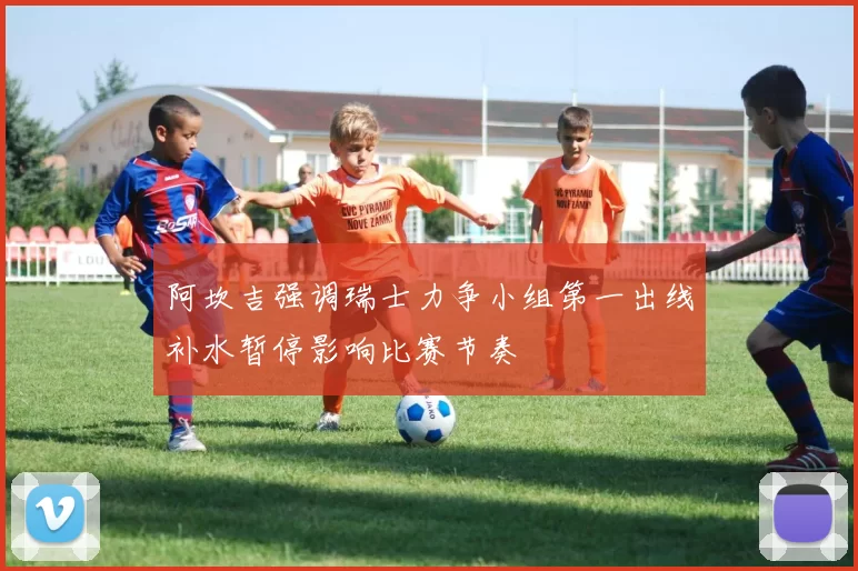 阿坎吉强调瑞士力争小组第一出线补水暂停影响比赛节奏