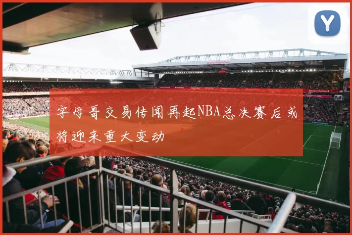 字母哥交易传闻再起NBA总决赛后或将迎来重大变动