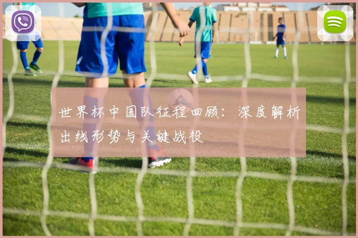 世界杯中国队征程回顾:深度解析出线形势与关键战役