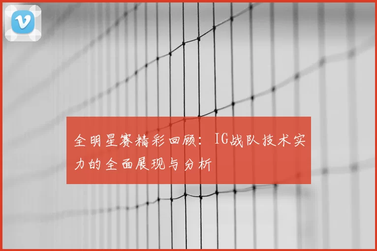 全明星赛精彩回顾:IG战队技术实力的全面展现与分析