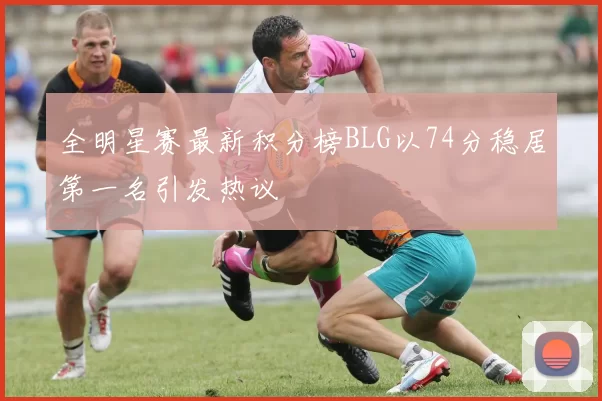 全明星赛最新积分榜BLG以74分稳居第一名引发热议