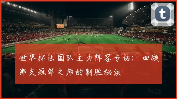世界杯法国队主力阵容专访:回顾那支冠军之师的制胜秘诀