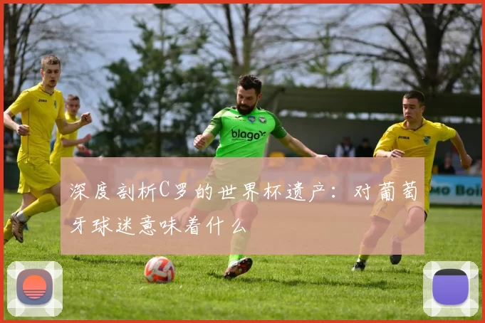 深度剖析C罗的世界杯遗产:对葡萄牙球迷意味着什么
