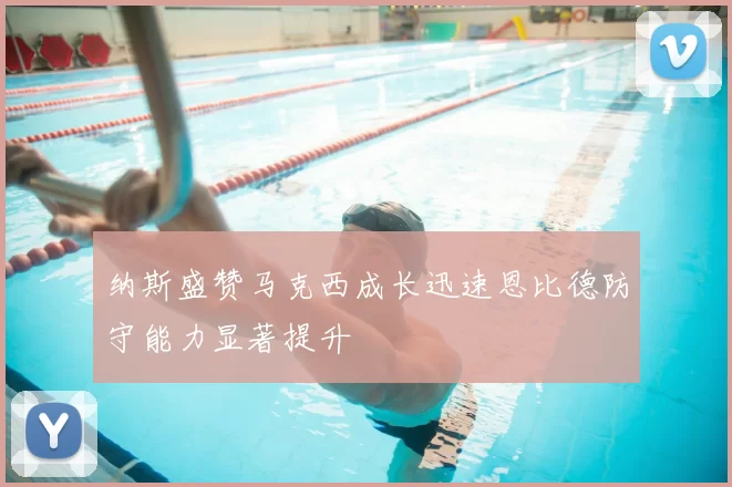 纳斯盛赞马克西成长迅速恩比德防守能力显著提升