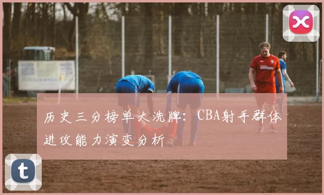 历史三分榜单大洗牌：CBA射手群体进攻能力演变分析