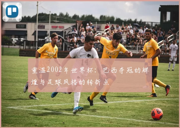 重温2002年世界杯：巴西夺冠的辉煌与足球风格的转折点