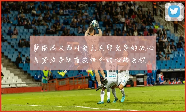 萨福诺夫面对舍瓦利耶竞争的决心与努力争取首发机会的心路历程