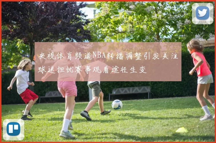 央视体育频道NBA转播调整引发关注球迷担忧赛事观看途径生变