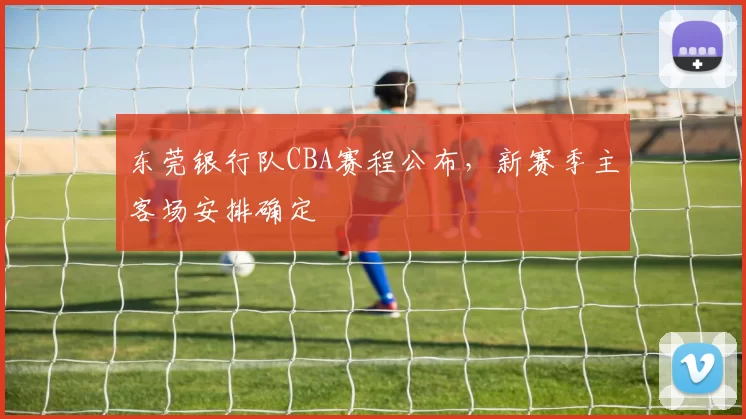 东莞银行队CBA赛程公布，新赛季主客场安排确定