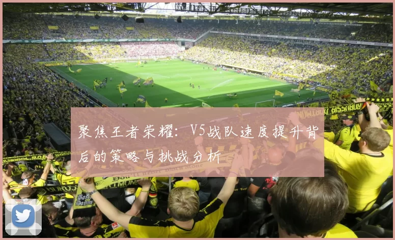 聚焦王者荣耀：V5战队速度提升背后的策略与挑战分析