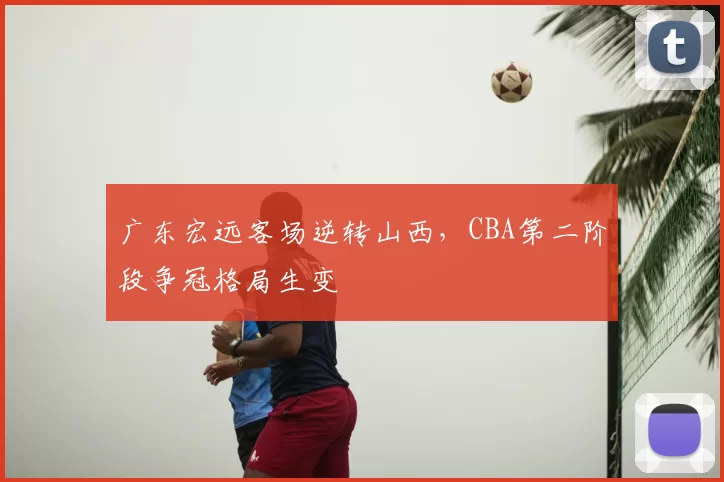 广东宏远客场逆转山西,CBA第二阶段争冠格局生变