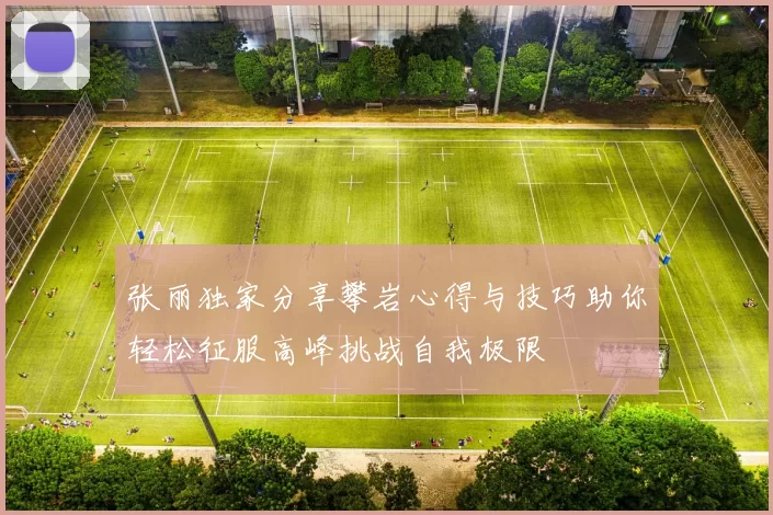 张丽独家分享攀岩心得与技巧助你轻松征服高峰挑战自我极限