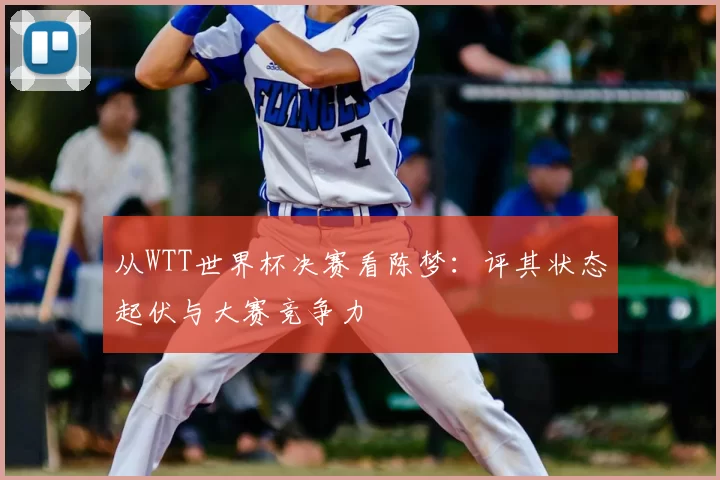 从WTT世界杯决赛看陈梦:评其状态起伏与大赛竞争力