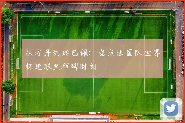 从方丹到姆巴佩:盘点法国队世界杯进球里程碑时刻