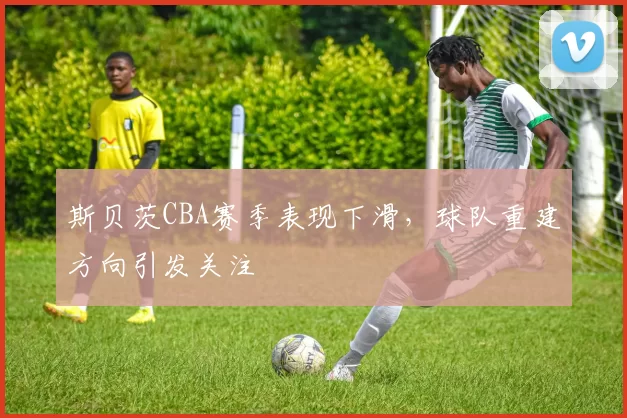 斯贝茨CBA赛季表现下滑，球队重建方向引发关注