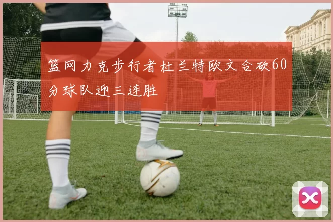 篮网力克步行者杜兰特欧文合砍60分球队迎三连胜