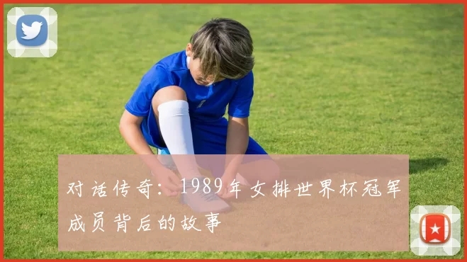 对话传奇:1989年女排世界杯冠军成员背后的故事