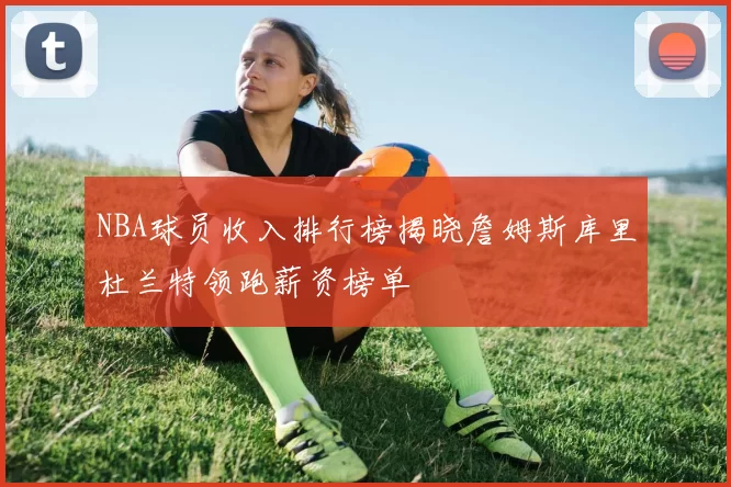 NBA球员收入排行榜揭晓詹姆斯库里杜兰特领跑薪资榜单