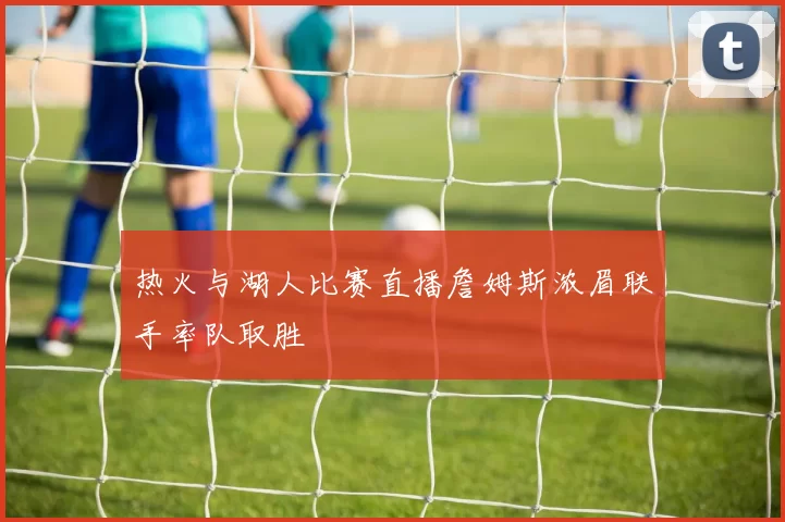 热火与湖人比赛直播詹姆斯浓眉联手率队取胜