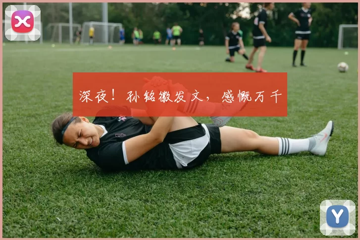 深夜！孙铭徽发文，感慨万千