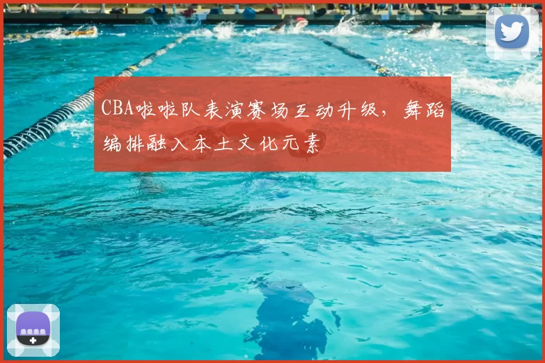 CBA啦啦队表演赛场互动升级，舞蹈编排融入本土文化元素