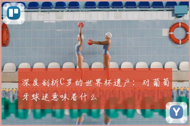 深度剖析C罗的世界杯遗产:对葡萄牙球迷意味着什么