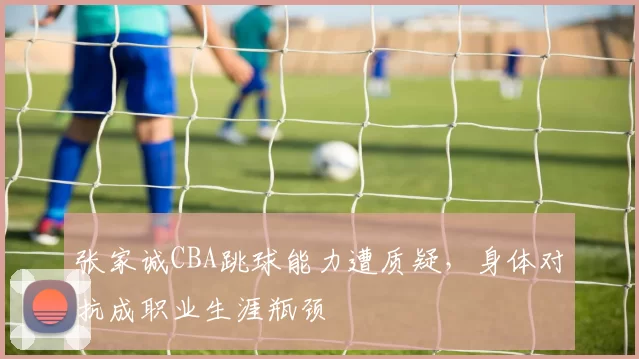 张家诚CBA跳球能力遭质疑,身体对抗成职业生涯瓶颈