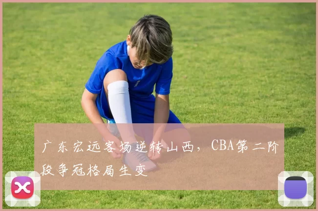 广东宏远客场逆转山西,CBA第二阶段争冠格局生变