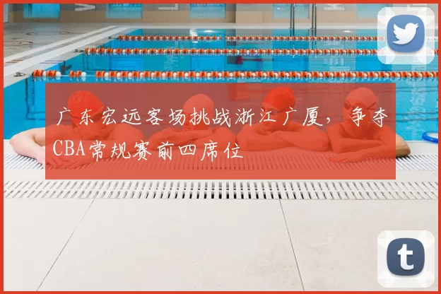 广东宏远客场挑战浙江广厦，争夺CBA常规赛前四席位