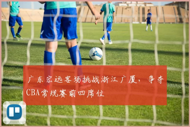 广东宏远客场挑战浙江广厦，争夺CBA常规赛前四席位