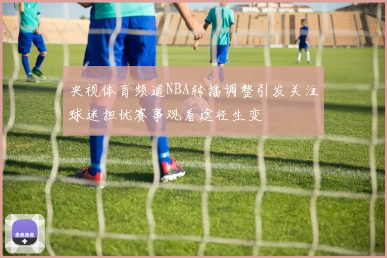 央视体育频道NBA转播调整引发关注球迷担忧赛事观看途径生变