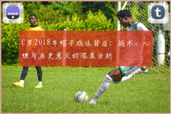 C罗2018年帽子戏法背后:战术、心理与历史意义的深度分析
