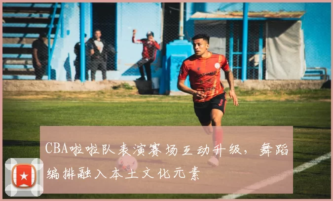CBA啦啦队表演赛场互动升级，舞蹈编排融入本土文化元素