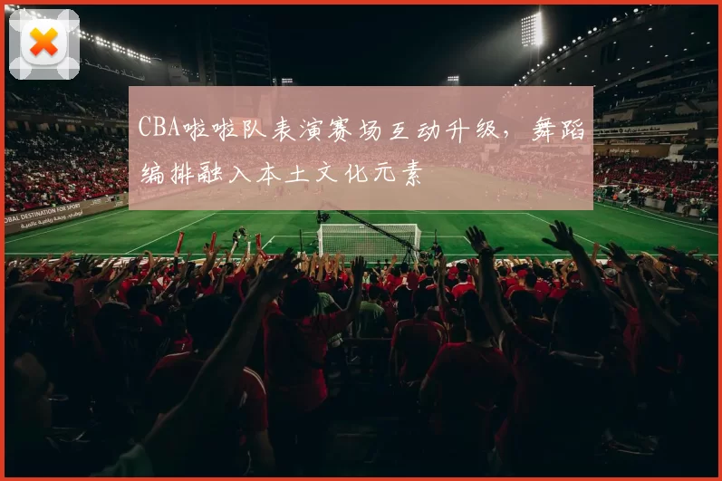 CBA啦啦队表演赛场互动升级，舞蹈编排融入本土文化元素