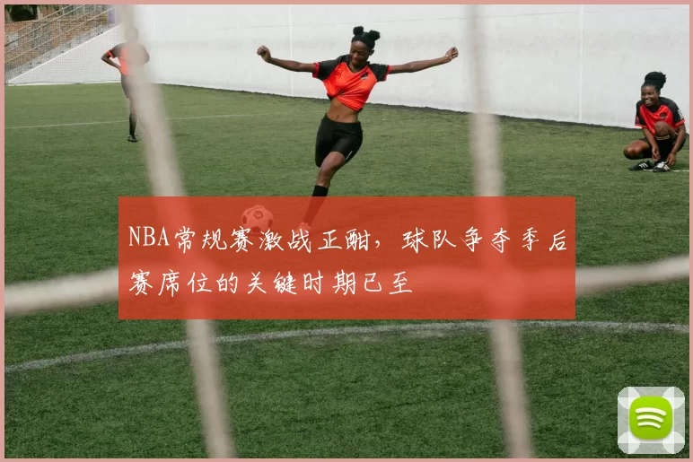 NBA常规赛激战正酣,球队争夺季后赛席位的关键时期已至
