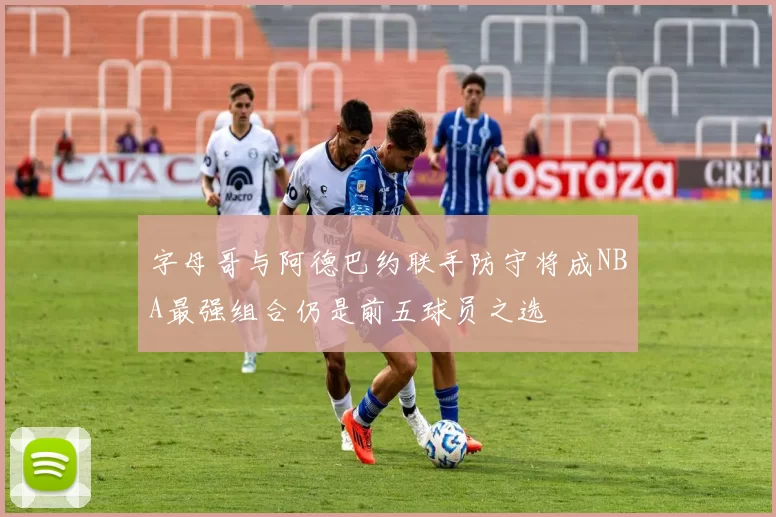 字母哥与阿德巴约联手防守将成NBA最强组合仍是前五球员之选
