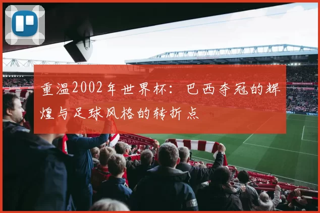 重温2002年世界杯：巴西夺冠的辉煌与足球风格的转折点