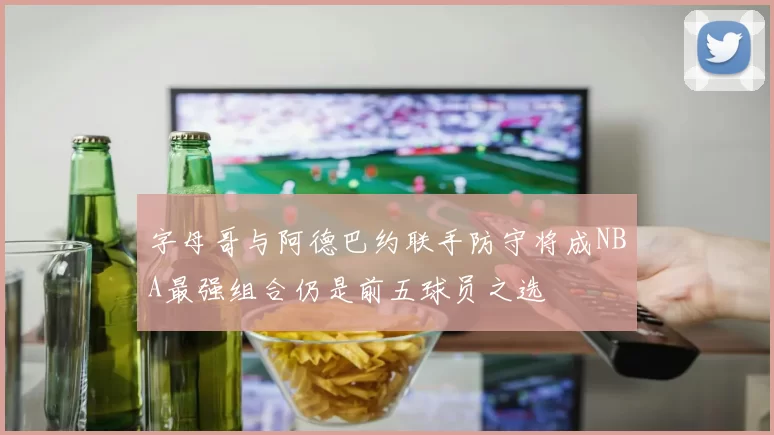 字母哥与阿德巴约联手防守将成NBA最强组合仍是前五球员之选
