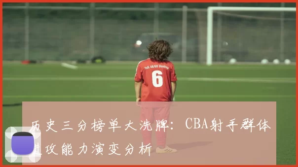 历史三分榜单大洗牌：CBA射手群体进攻能力演变分析
