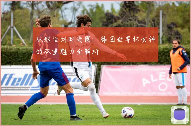 从球场到时尚圈：韩国世界杯女神的双重魅力全解析