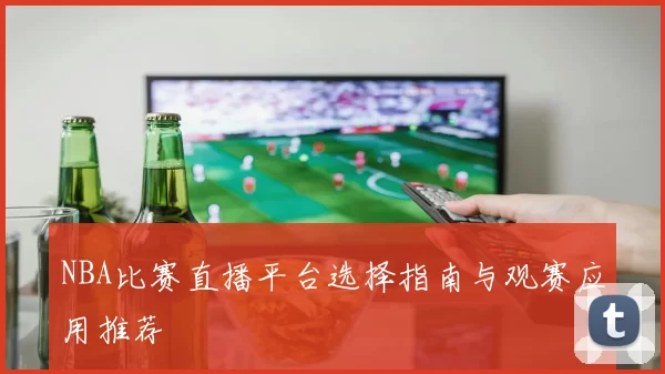 NBA比赛直播平台选择指南与观赛应用推荐