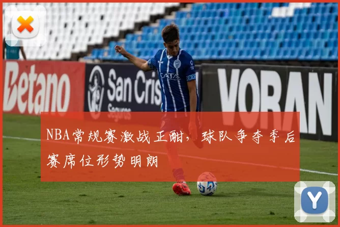 NBA常规赛激战正酣,球队争夺季后赛席位形势明朗