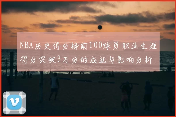NBA历史得分榜前100球员职业生涯得分突破3万分的成就与影响分析