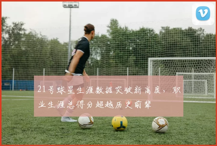 21号球星生涯数据突破新高度，职业生涯总得分超越历史前辈